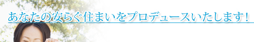 あなたの安らぐ住まいをプロデュースいたします!